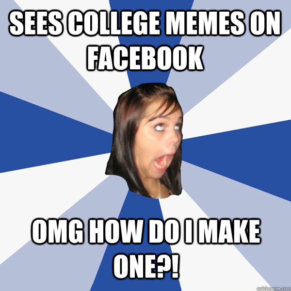 Sees College Memes on Facebook omg how do i make one?!  Annoying Facebook Girl