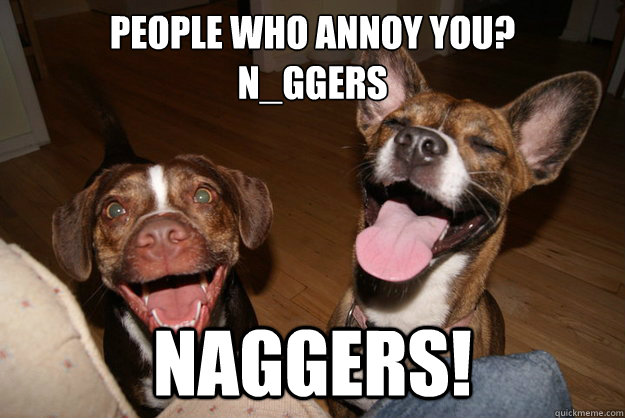 People who annoy you?
N_ggers NAGGERS!  