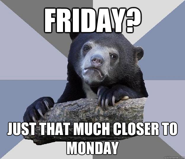 Friday? just that much closer to monday  