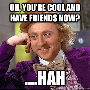 Oh, you're cool and have friends now? ....hah  Condescending Wonka