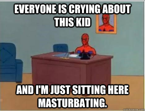 Everyone is crying about this kid And I'm just sitting here masturbating.  Im just sitting here masturbating