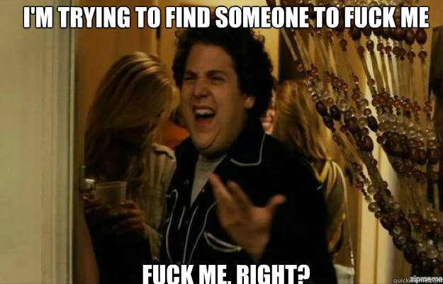 I'm trying to find someone to fuck me FUCK ME, RIGHT?  fuck me right