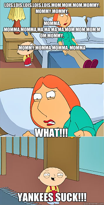 Lois,Lois,Lois,Lois,Lois,Mom,Mom,Mom,Mommy,Mommy,Mommy,

Momma, Momma,Momma,Ma,Ma,Ma,Ma,Mom,Mom,Mom,Mom,Mommy,

Mommy,Momma,Momma, Momma YANKEES SUCK!!! WHAT!!! - Lois,Lois,Lois,Lois,Lois,Mom,Mom,Mom,Mommy,Mommy,Mommy,

Momma, Momma,Momma,Ma,Ma,Ma,Ma,Mom,Mom,Mom,Mom,Mommy,

Mommy,Momma,Momma, Momma YANKEES SUCK!!! WHAT!!!  Stewie Yankees SUCK
