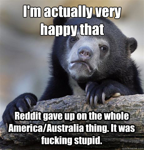 I'm actually very happy that
 Reddit gave up on the whole America/Australia thing. It was fucking stupid.  - I'm actually very happy that
 Reddit gave up on the whole America/Australia thing. It was fucking stupid.   Confession Bear
