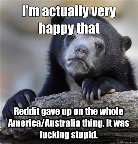 I'm actually very happy that
 Reddit gave up on the whole America/Australia thing. It was fucking stupid.   Confession Bear