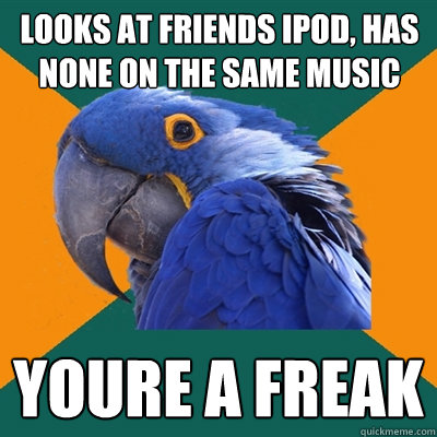 looks at friends ipod, has none on the same music  YOURE a freak   Paranoid Parrot