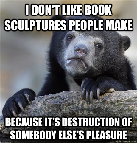 I don't like book sculptures people make because it's destruction of somebody else's pleasure  Confession Bear