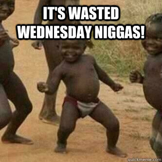 It's Wasted Wednesday Niggas!   Its friday niggas