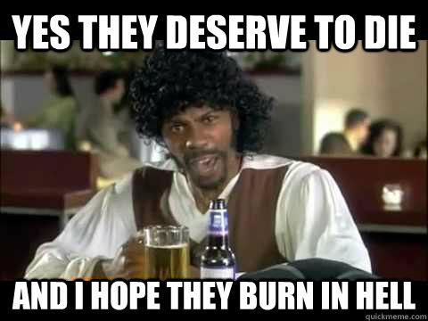 Yes they deserve to die  and i hope they burn in hell - Yes they deserve to die  and i hope they burn in hell  Misc