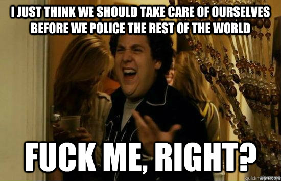 I just think we should take care of ourselves before we police the rest of the world Fuck me, right? - I just think we should take care of ourselves before we police the rest of the world Fuck me, right?  Misc