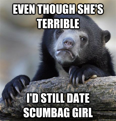 Even though she's terrible I'd still date scumbag girl  Confession Bear