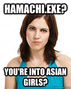 Hamachi.exe? YOU'RE INTO ASIAN GIRLS?  Annoyed Girlfriend