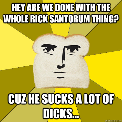 Hey are we done with the whole Rick Santorum thing? Cuz he sucks a lot of dicks...  Breadfriend