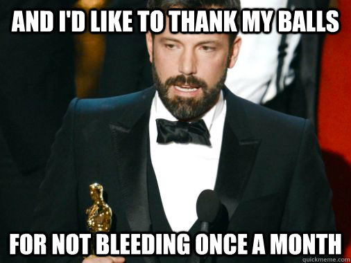 And I'd like to thank my balls For not bleeding once a month  