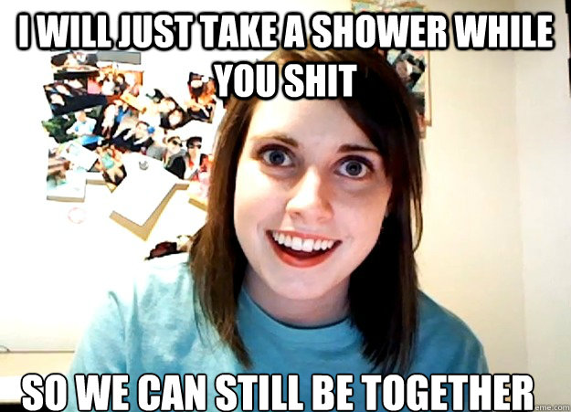 i will just take a shower while you shit so we can still be together   Overly Attached Girlfriend