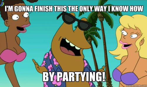 I'm gonna finish this the only way i know how By partying!  