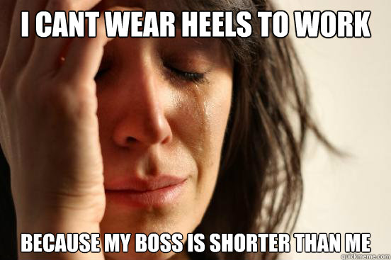 I Cant wear heels to work Because my boss is shorter than me  First World Problems