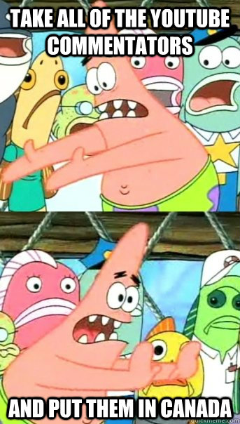 Take all of the youtube commentators and put them in canada  Push it somewhere else Patrick