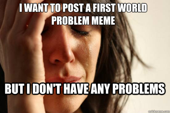 I want to post a first world problem meme but i don't have any problems  First World Problems
