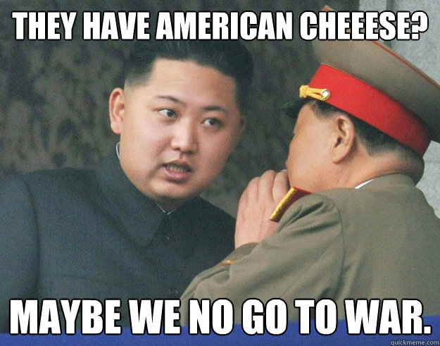 They have American Cheeese? Maybe we no go to war.  Hungry Kim Jong Un