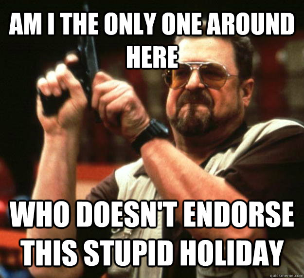 AM I THE ONLY ONE AROUND HERE WHO DOESN'T ENDORSE THIS STUPID HOLIDAY  Angry Walter