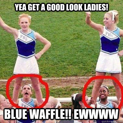 Yea get a good look ladies! BLUE WAFFLE!! EWWWW  