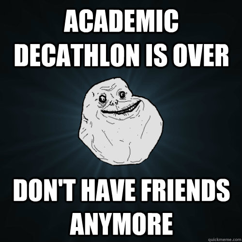 Academic Decathlon is over Don't have friends anymore   Forever Alone