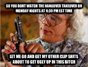 so you dont watch the hangover takeover on monday nights at 9:30 pm est time let me go and get my other clip shits about to get ugly up in this bitch   Madea