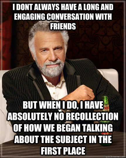 I dont always have a long and engaging conversation with friends but when i do, I have absolutely no recollection of how we began talking about the subject in the first place  The Most Interesting Man In The World