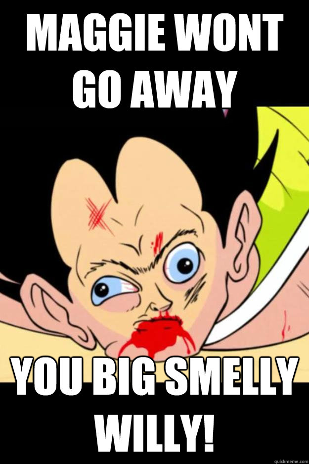 maggie wont go away you big smelly willy!  you big smelly willy