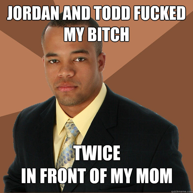 Jordan and Todd fucked my bitch twice
in front of my mom   Successful Black Man