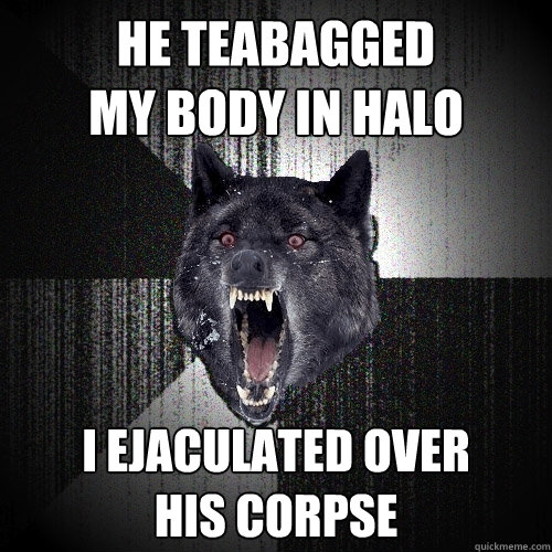 he teabagged 
my body in halo i ejaculated over 
his corpse  Insanity Wolf