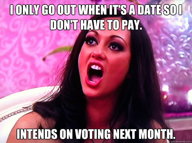 I only go out when it's a date so I don't have to pay.   Intends on voting next month.   - I only go out when it's a date so I don't have to pay.   Intends on voting next month.    Feminist Nazi