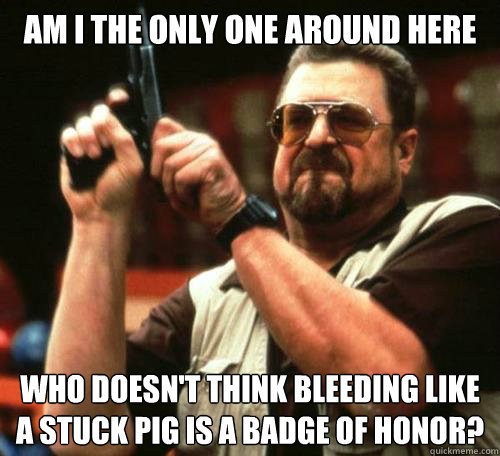 Am I the only one around here Who doesn't think bleeding like a stuck pig is a badge of honor?  