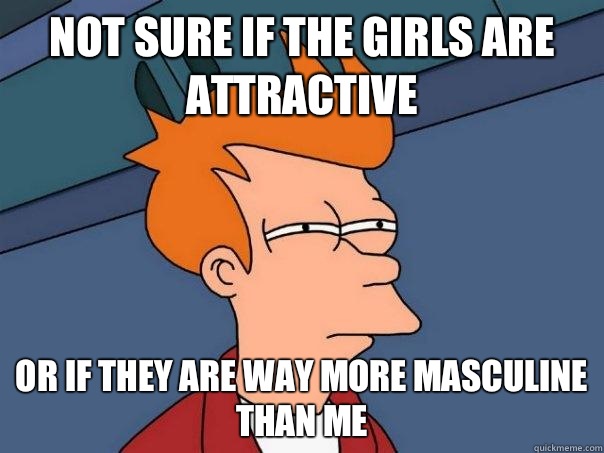 Not sure if the girls are attractive  Or if they are way more masculine than me  Futurama Fry