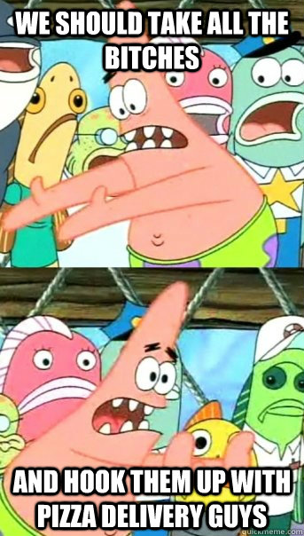 we should take all the bitches and hook them up with pizza delivery guys  Push it somewhere else Patrick