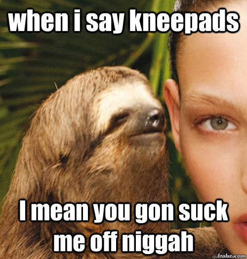 when i say kneepads I mean you gon suck me off niggah  rape sloth