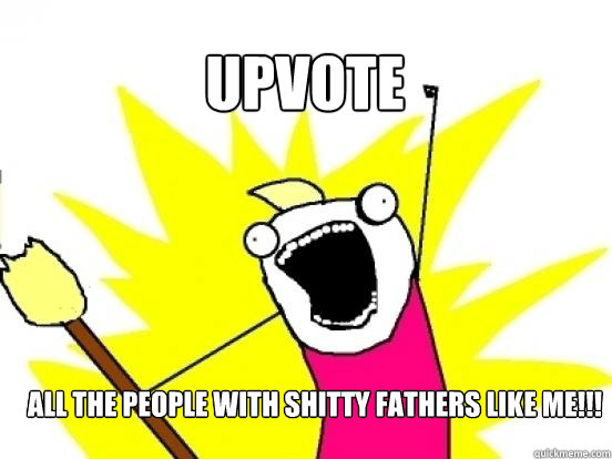 Upvote ALL the people with shitty fathers like me!!!  X All The Things