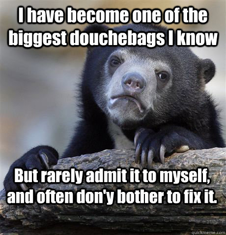 I have become one of the biggest douchebags I know But rarely admit it to myself, and often don'y bother to fix it.  Confession Bear