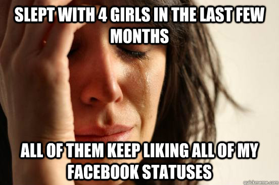 Slept with 4 girls in the last few months All of them keep liking all of my facebook statuses  First World Problems