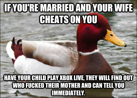 If you're married and your wife cheats on you Have your child play xbox live, they will find out who fucked their mother and can tell you immediately.  - If you're married and your wife cheats on you Have your child play xbox live, they will find out who fucked their mother and can tell you immediately.   Malicious Advice Mallard