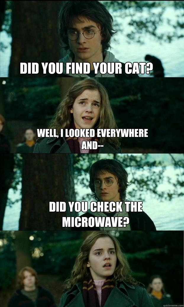 did you find your cat? Well, i looked everywhere and-- did you check the microwave?  Horny Harry