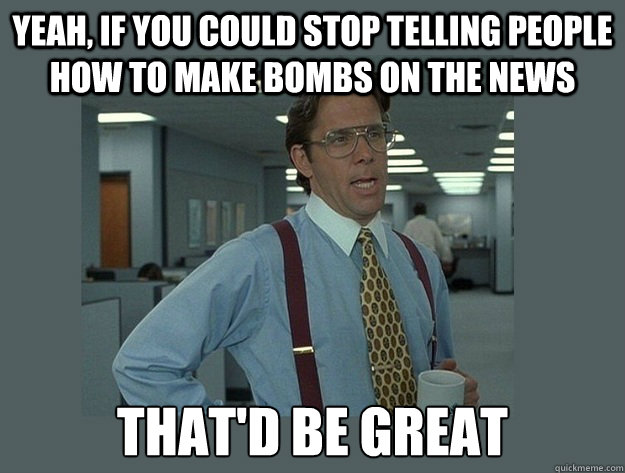 Yeah, If you could stop telling people how to make bombs on the news That'd be great  Office Space Lumbergh