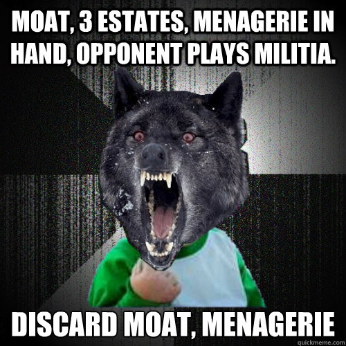 MOAT, 3 ESTATES, MENAGERIE IN HAND, OPPONENT PLAYS MILITIA. 
DISCARD MOAT, MENAGERIE  Insanity Wolf Success Kid