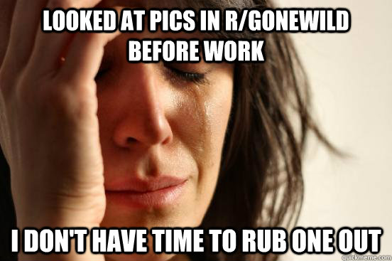 looked at pics in r/gonewild before work I don't have time to rub one out  First World Problems