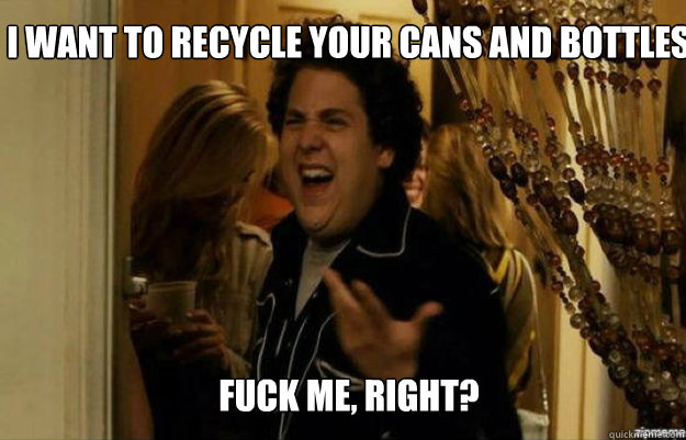 I want to recycle your cans and bottles FUCK ME, RIGHT?  fuck me right