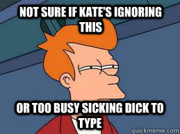 Not sure if Kate's ignoring this  or too busy sicking dick to type  Fry futurama