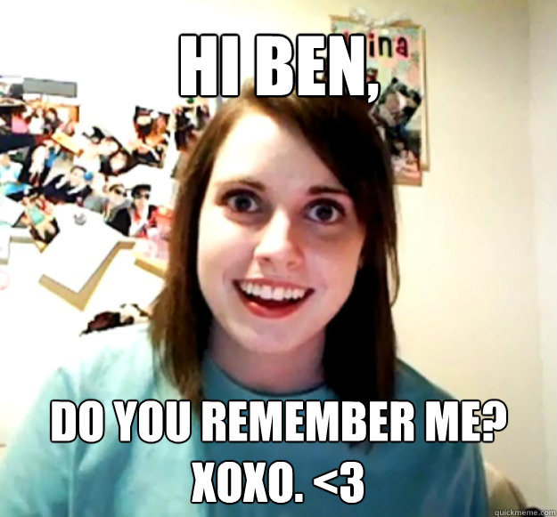 hi ben, do you remember me? xoxo. <3  Overly Attached Girlfriend