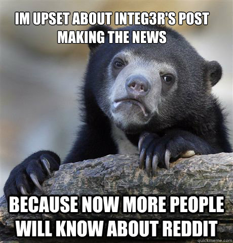 Im upset about integ3r's post making the news because now more people will know about reddit  Confession Bear
