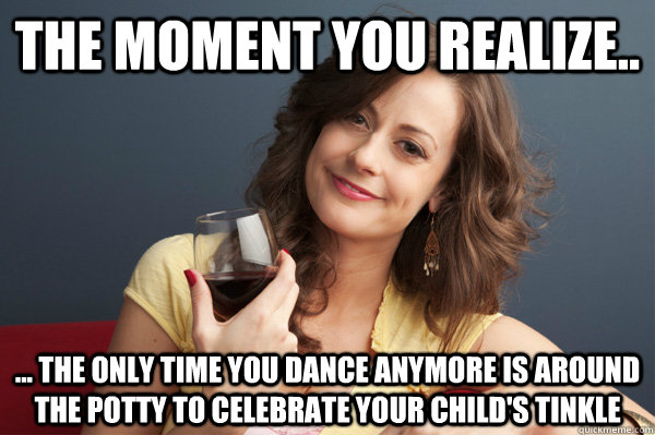 The moment you realize.. ... the only time you dance anymore is around the potty to celebrate your child's tinkle   Forever Resentful Mother